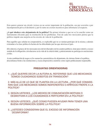 56
Esto parece generar un círculo vicioso en un sector importante de la población, sea por aversión o por
incomprensión priva el desinterés y por lo tanto no existen incentivos para informarse al respecto.
¿A qué obedece este alejamiento de la política? En primer término a que no se la concibe como un
instrumento eficiente para la resolución de los problemas. Uno de cada tres mexicanos piensa que la
política impide una mejoría en los niveles de vida de la población.
Para aquellos que señalan no comprenderla, es explicable que no se sientan partícipes de la misma y además
extiendan a la clase política la factura de las dificultades por las que atraviesa el país.
[En síntesis], el grueso de los mexicanos no está involucrado con los asuntos políticos, tiene poco interés y escaso
sentido de la obligación a involucrarse en la vida de la colectividad, y prácticamente no participa en asociaciones
civiles.
A esta combinación de rasgos se les suman las características de alejamiento, de cinismo frente a la política,
desconfianza frente a las instituciones y escasa disposición a asumirse como sujeto políticamente responsable.
PREGUNTAS ORIENTADORAS
1.	 ¿QUÉ QUERRÁ DECIR LA AUTORA AL REFERIRSE QUE LOS MEXICANOS  
     SOMOS CIUDADANOS SÚBDITOS EN TRANSICIÓN?
2.	MÁS ALLÁ DE LO QUE SE PLANTEA EN LA LECTURA, ¿POR QUÉ CONSIDE-
RAN QUE LOS MEXICANOS SOMOS INDIFERENTES O APÁTICOS FRENTE A LA
POLÍTICA?
3.	SEGÚN USTEDES, ¿LOS MEDIOS DE COMUNICACIÓN MOTIVAN O
    DESMOTIVAN A LOS CIUDADANOS A PARTICIPAR EN LA POLÍTICA?
4.	SEGÚN USTEDES, ¿QUÉ COSAS PUEDEN AYUDAR PARA TENER UNA
    BUENA INFORMACIÓN SOBRE LA POLÍTICA?
5.	¿USTEDES CONSIDERAN QUE EL EXCESO DE INFORMACIÓN
DESINFORMA?
 