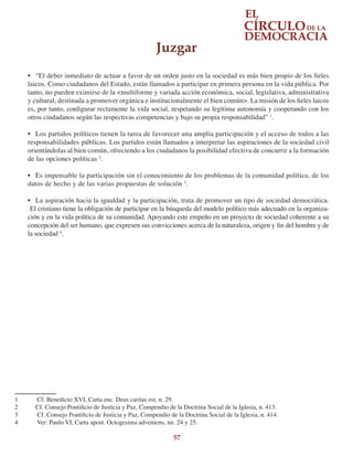 57
•	 “El deber inmediato de actuar a favor de un orden justo en la sociedad es más bien propio de los fieles
laicos. Como ciudadanos del Estado, están llamados a participar en primera persona en la vida pública. Por
tanto, no pueden eximirse de la <multiforme y variada acción económica, social, legislativa, administrativa
y cultural, destinada a promover orgánica e institucionalmente el bien común>. La misión de los fieles laicos
es, por tanto, configurar rectamente la vida social, respetando su legítima autonomía y cooperando con los
otros ciudadanos según las respectivas competencias y bajo su propia responsabilidad” 1
.
•	 Los partidos políticos tienen la tarea de favorecer una amplia participación y el acceso de todos a las
responsabilidades públicas. Los partidos están llamados a interpretar las aspiraciones de la sociedad civil
orientándolas al bien común, ofreciendo a los ciudadanos la posibilidad efectiva de concurrir a la formación
de las opciones políticas 2
.
•	 Es impensable la participación sin el conocimiento de los problemas de la comunidad política, de los
datos de hecho y de las varias propuestas de solución 3
.
•	 La aspiración hacia la igualdad y la participación, trata de promover un tipo de sociedad democrática.
El cristiano tiene la obligación de participar en la búsqueda del modelo político más adecuado en la organiza-
ción y en la vida política de su comunidad. Apoyando este empeño en un proyecto de sociedad coherente a su
concepción del ser humano, que expresen sus convicciones acerca de la naturaleza, origen y fin del hombre y de
la sociedad 4
.
1	 Cf. Benedicto XVI, Carta enc. Deus caritas est, n. 29.
2	 Cf. Consejo Pontificio de Justicia y Paz, Compendio de la Doctrina Social de la Iglesia, n. 413.
3	 Cf. Consejo Pontificio de Justicia y Paz, Compendio de la Doctrina Social de la Iglesia, n. 414.
4	 Ver: Paulo VI, Carta apost. Octogesima adveniens, nn. 24 y 25.
Juzgar
 