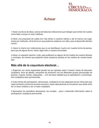 58
1. Hacer una lluvia de ideas, acerca de todas las instituciones que trabajan para el bien de nuestra
comunidad, aunque no sean católicas.
2.Hacer una propuesta de cuáles son más afines a nuestros valores y dar al menos una suge-
rencia por institución, de la forma en que podemos colaborar con ellos, para el desarrollo del bien
común.
3. Hacer lo mismo con instituciones que no se identifiquen mucho con nuestra forma de pensar,
pero que de alguna forma, hacen algún bien a nuestra comunidad.
4.	Hacer un pequeño reporte o nota, para publicarlo en alguno de los medios de nuestra diócesis
o municipio, de manera que podamos hacer presencia positiva en los medios de nuestra locali-
dad.
Más allá de la coyuntura electoral…
1.	Organizar con cierta regularidad (puede ser por ejemplo cada 3 meses) mesas de discusión
ciudadana, foros de debate, campañas de animación con los diferentes grupos parroquiales de
jóvenes, mujeres, familia, catequistas… a fin de hacer realidad que la capacitación y la participa-
ción ciudadana sean permanentes.
2.	Incluir temas de participación, democracia, ciudadanía en las catequesis de los niños para que
vayan tomando conciencia de estos asuntos y vayan descubriendo la vinculación que existe entre
ser un buen cristiano y ser un buen ciudadano.
3.	Aprovechar los periódicos diocesanos, los murales… para ir colocando información sobre la
participación ciudadana permanente.
Actuar
 