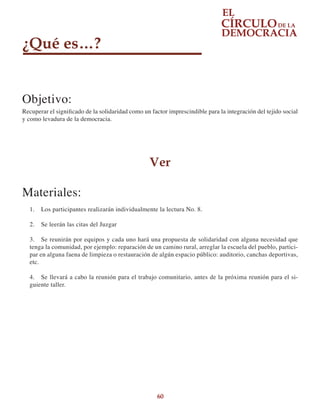 60
¿Qué es…?
Objetivo:
Recuperar el significado de la solidaridad como un factor imprescindible para la integración del tejido social
y como levadura de la democracia.
Ver
Materiales:
1.	 Los participantes realizarán individualmente la lectura No. 8.
2.	 Se leerán las citas del Juzgar
3.	 Se reunirán por equipos y cada uno hará una propuesta de solidaridad con alguna necesidad que
tenga la comunidad, por ejemplo: reparación de un camino rural, arreglar la escuela del pueblo, partici-
par en alguna faena de limpieza o restauración de algún espacio público: auditorio, canchas deportivas,
etc.
4.	 Se llevará a cabo la reunión para el trabajo comunitario, antes de la próxima reunión para el si-
guiente taller.
 