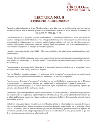 61
LECTURA NO. 8
EL PRINCIPIO DE SOLIDARIDAD
Extractos adaptados del artículo El voluntariado: una elección de solidaridad y reciprocidad de
Prudencio Óscar Mochi Alemán y María Cristina Girardo aparecido en la Revista Sociedad Civil
No. 9, Vol. III, 1999, pp. 11-16.
Con el desarrollo de la burguesía en la sociedad moderna, el término solidaridad se ha usado para definir las
acciones contrapuestas al individualismo. Toda esta época histórica estuvo permeada por la convicción de que
la humanidad no está compuesta por conjuntos sociales (naciones, clases, etc.), sino por individuos y por seres
vivientes, indivisibles e irreductibles los unos a los otros. Desde este punto de vista, la libertad individual era el
valor supremo contrapuesto al concepto de sociedad organizada.
La cultura europea durante los siglos XVIII y XIX estuvo influida por los principios de un individualismo estric-
tamente liberal.
A finales del siglo XIX la solidaridad surge como concepción de las relaciones humanas con una dimensión inhe-
rente a lo social. Sin embargo, [ya desde] el siglo XVIII encontramos algunos antecedentes [de la idea moderna
de solidaridad].
Particularmente se afirma una visión “filantrópica” o “humanista” sobre el sentimiento de la “compasión” enten-
dida ahora como “amor social y político del prójimo”.
Para los [filósofos] moralistas escoceses “el sentimiento de la ‘compasión’ se caracteriza como una forma de
‘simpatía’, un justo equilibrio entre el amor hacia uno mismo y el amor hacia el prójimo”.
Para otros, como Rousseau, la “compasión” se funda sobre una sensibilidad y un temperamento que se diferencia
la espontaneidad y el entusiasmo explosivo, que conduce hacia el prójimo y hacia el olvido de uno mismo.
[Más adelante] durante el siglo XIX la idea de solidaridad, según Augusto Comte, constituye la ley suprema que
gobierna todo el mundo de los fenómenos sociales.
En el mismo siglo, otros pensadores, como Leroux definen a la solidaridad como el sentimiento de pertenecer a
una colectividad y la exigencia de expresar la propia individualidad, y otros, como Charles Fourier, señalan que
la solidaridad tiene que ver con una vida en común y de trabajo con el objetivo de no acumular sino más bien de
intercambiar recursos.
En la época actual, para algunos pensadores, la posibilidad de reforzar la solidaridad en una sociedad, depende de
cómo se active la confianza junto con nuevas relaciones interpersonales no permeadas por lo jerárquico y buro-
crático. La confianza activa es aquella confianza que debe ser conquistada, y, ya que el consenso es impuesto por
los vínculos de la tradición, ésta presupone la autonomía de los individuos. Y es esto, precisamente, lo que hace
de la confianza una potente fuente de solidaridad social.
 