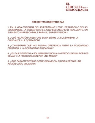 62
PREGUNTAS ORIENTADORAS
1.	 EN LA VIDA COTIDIANA DE LAS PERSONAS Y EN EL DESARROLLO DE LAS
SOCIEDADES,¿LA SOLIDARIDAD ES ALGO SECUNDARIO O, REALMENTE, UN
ELEMENTO IMPRESCINDIBLE PARA SU SUPERVIVENCIA?
2.	¿QUÉ RELACIÓN CREEN QUE SE DA ENTRE LA SOLIDARIDAD, LA
CONFIANZA Y LA COMPASIÓN?
3.	¿CONSIDERAN QUE HAY ALGUNA DIFERENCIA ENTRE LA SOLIDARIDAD
CRISTIANA Y LA SOLIDARIDAD CIUDADANA?
4.	¿EN QUÉ SENTIDO LA SOLIDARIDAD VINCULA LA PREOCUPACIÓN POR LOS
DEMÁS Y LA PREOCUPACIÓN POR UNO MISMO?
5.	¿QUÉ CARACTERÍSTICAS SON FUNDAMENTALES PARA DEFINIR UNA
ACCIÓN COMO SOLIDARIA?
 