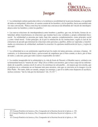 63
•	 La solidaridad confiere particular relieve a la intrínseca sociabilidad de la persona humana, a la igualdad
de todos en indignidad y derechos, al camino común de los hombres y de los pueblos, hacia una unidad cada
vez más convencida. Nunca como hoy ha existido una conciencia tan difundida del vínculo de interdepen-
dencia entre los hombres y entre los pueblos 1
.
•	 Las nuevas relaciones de interdependencia entre hombres y pueblos, que son, de hecho, formas de so-
lidaridad, deben transformarse en relaciones que tiendan hacia una verdadera y propia solidaridad ético-
social. La solidaridad se presenta por tanto, bajo dos aspectos complementarios, como principio social
y como virtud moral. Como principio, de la por la ordenación de las instituciones, según el cual de las
estructuras de pecado que dominan las relaciones entre personas y pueblos, deben ser superadas y transfor-
madas en estructuras de solidaridad, mediante la creación ó la oportuna modificación de leyes, y reglas de
mercado2
.
•	 La solidaridad no es un sentimiento superficial por los males de tantas personas, cercanas o lejanas. Al
contrario, es la determinación firme y perseverante de empeñarse por el bien común; es decir, por el bien
de todos y cada uno, para que todos seamos responsables de todos3
.
•	 La cumbre insuperable de la solidaridad es la vida de Jesús de Nazaret, el Hombre nuevo, solidario con
la humanidad hasta la “muerte de cruz” (Flp 2,8) es el Dios con nosotros, que se hace cargo de las enferme-
dades de su pueblo, camina con él, lo salva y lo constituye un solo pueblo… de manera que nos enseña, que
el prójimo no es solamente un ser humano más para nosotros, sino que se convierte en la imagen viva de
Dios Padre. Por tanto, debe ser amado, aunque sea enemigo, y por él se debe estar dispuesto al sacrificio,
incluso extremo: “dar la vida por los hermanos” (Jn. 15,13)” 4
.
1	 Cf. Consejo Pontificio de Justicia y Paz, Compendio de la Doctrina Social de la Iglesia, n. 192.
2	 Cf. Consejo Pontificio de Justicia y Paz, Compendio de la Doctrina Social de la Iglesia, n. 193.
3	 Ibíd.
4	 Cf. Consejo Pontificio de Justicia y Paz, Compendio de la Doctrina Social de la Iglesia, n. 196
Juzgar
 