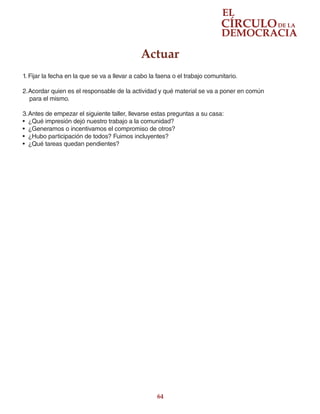 64
Actuar
1.	Fijar la fecha en la que se va a llevar a cabo la faena o el trabajo comunitario.
2.	Acordar quien es el responsable de la actividad y qué material se va a poner en común
para el mismo.
3.	Antes de empezar el siguiente taller, llevarse estas preguntas a su casa:
•	 ¿Qué impresión dejó nuestro trabajo a la comunidad?
•	 ¿Generamos o incentivamos el compromiso de otros?
•	 ¿Hubo participación de todos? Fuimos incluyentes?
•	 ¿Qué tareas quedan pendientes?
 