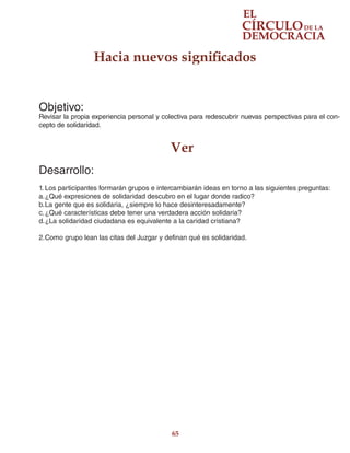 65
Objetivo:
Revisar la propia experiencia personal y colectiva para redescubrir nuevas perspectivas para el con-
cepto de solidaridad.
Ver
Desarrollo:
1.	Los participantes formarán grupos e intercambiarán ideas en torno a las siguientes preguntas:
a.	¿Qué expresiones de solidaridad descubro en el lugar donde radico?
b.	La gente que es solidaria, ¿siempre lo hace desinteresadamente?
c.	¿Qué características debe tener una verdadera acción solidaria?
d.	¿La solidaridad ciudadana es equivalente a la caridad cristiana?
2.	Como grupo lean las citas del Juzgar y definan qué es solidaridad.
Hacia nuevos significados
 