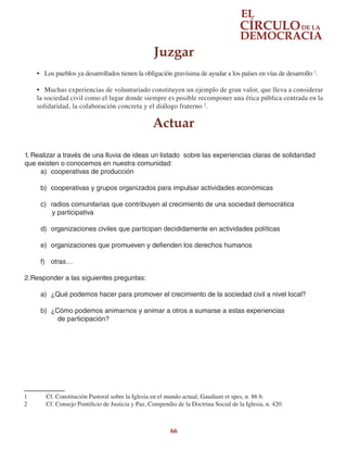 66
•	 Los pueblos ya desarrollados tienen la obligación gravísima de ayudar a los países en vías de desarrollo 1
.
•	 Muchas experiencias de voluntariado constituyen un ejemplo de gran valor, que lleva a considerar
la sociedad civil como el lugar donde siempre es posible recomponer una ética pública centrada en la
solidaridad, la colaboración concreta y el diálogo fraterno 2
.
1	 Cf. Constitución Pastoral sobre la Iglesia en el mundo actual, Gaudium et spes, n. 86 b.
2	 Cf. Consejo Pontificio de Justicia y Paz, Compendio de la Doctrina Social de la Iglesia, n. 420.
Juzgar
Actuar
1.	Realizar a través de una lluvia de ideas un listado sobre las experiencias claras de solidaridad
que existen o conocemos en nuestra comunidad:
a)	 cooperativas de producción
b)	 cooperativas y grupos organizados para impulsar actividades económicas
c)	 radios comunitarias que contribuyen al crecimiento de una sociedad democrática
y participativa
d)	 organizaciones civiles que participan decididamente en actividades políticas
e)	 organizaciones que promueven y defienden los derechos humanos
f)	 otras…
2.	Responder a las siguientes preguntas:
a)	 ¿Qué podemos hacer para promover el crecimiento de la sociedad civil a nivel local?
b)	 ¿Cómo podemos animarnos y animar a otros a sumarse a estas experiencias
de participación?
 