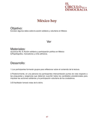 67
México hoy
Objetivo:
Conocer algunos datos sobre la acción solidaria y voluntaria en México
Ver
Materiales:
a)Lectura No. 9: Acción solidaria y participación política en México
b)Papelógrafos, marcadores y cinta adhesiva.
Desarrollo:
1.	Los participantes formarán grupos para reflexionar sobre el contenido de la lectura.
2.	Posteriormente, en una plenaria los participantes intercambiarán puntos de vista respecto a
las propuestas y exigencias que deberían suscribir todos los candidatos presidenciales para
impulsar las acciones solidarias y la participación voluntaria de los ciudadanos.
3.	El facilitador tomará notas de lo dicho.
 