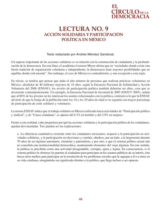 68
LECTURA NO. 9
ACCIÓN SOLIDARIA Y PARTICIPACIÓN
POLÍTICA EN MÉXICO
Texto redactado por Andrés Méndez Sandoval.
Un aspecto importante de las acciones solidarias es su relación con la construcción de ciudadanía y la profundi-
zación de la democracia. En esta línea, el académico Lorenzo Meyer afirma que en “sociedades donde existe una
fuerte tradición de organización voluntaria e independiente, la democracia tiene mayores posibilidades que en
aquéllas donde está ausente”. Sin embargo, el caso de México es contradictorio, y una excepción a esta regla.
En efecto, se tendría que pensar que dado el alto número de personas que realizan prácticas voluntarias en
México, alrededor de 40 millones mayores de 18 años, según la Encuesta Nacional de Solidaridad y Acción
Voluntaria del 2008 (ENSAV), los niveles de participación política también deberían ser altos, cosa que se
desmiente contundentemente. Un ejemplo, la Encuesta Nacional de Juventud de 2005 (ENJUV 2005), señala
que al 80% de los jóvenes no les interesan los asuntos relacionados con la política, contrario a lo que la ENSAV
advierte de que la franja de la población entre los 18 y los 29 años de edad es la segunda con mayor porcentaje
de participación de corte solidario y voluntario.
La misma ENSAV indica que el trabajo solidario en México enfocado hacia actividades de “Participación política
y sindical”, y de “Causa ciudadana”, es apenas del 6.3% en hombre y del 2.9% en mujeres.
Frente a esta realidad, cabe preguntase por qué las acciones solidarias y la participación política de los ciudadanos,
quedan desvinculadas. Tres pueden ser las explicaciones:
a.	 La diferencia cuantitativa existente entre los ciudadanos mexicanos, respecto a la participación en acti-
vidades solidarias, y la participación en elecciones y comités, obedece, por un lado, a la hegemonía durante
70 años de un régimen autoritario, clientelar y paternalista, y por otro, a que el sistema político actual aún
no consolida una institucionalidad democrática, manteniendo elementos del viejo régimen. En este sentido,
la política es percibida como una actividad desagradable, corrupta, ajena y lejana. En consecuencia, si el
sistema político le obstruye las puertas al ciudadano para participar en los asuntos públicos de su interés, éste
busca otros medios para participar en la resolución de los problemas sociales que le aquejan a él o a otros en
su vida cotidiana, otorgándoles un significado distinto a lo político, que llega incluso a ser opuesto.
 
