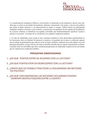 69
b.	La participación ciudadana en México, en los hechos, se bifurcaría en dos tendencias; una de corte soli-
dario que se centra en actividades humanitarias, altruistas, asistenciales o de ayuda, y otra de corte político
que remite al plano electoral y a la representación en juntas o consejos. Ambas formas de participación
ciudadana, tienden a excluirse, o por lo menos, a mirarse por vías paralelas. En el conjunto de la población,
las acciones solidarias se identifican con aquellas actividades que fundamentalmente significan “ayudar a
quienes lo necesitan”, al margen de su vinculación con cualquier compromiso político.
c.	 La idea de solidaridad, como ayuda al otro, constituye también el valor democrático predominante en
los mexicanos, frete a la libertad, la tolerancia, la justicia y la igualdad; por lo tanto, es coherente suponer
que el sentido de participación que subyace en las acciones solidarias, mantiene una cierta ruptura con el de
participación política, ya que solo de este modo es posible entender que los sujetos experimenten un distan-
ciamiento entre las actividades que ellos consideran propiamente de solidaridad, respecto de las actividades
que les significan un compromiso político.
PREGUNTAS ORIENTADORAS
1.	 ¿EN QUÉ  PUNTOS ESTÁS DE ACUERDO CON LA LECTURA?
2.	¿EN QUÉ PUNTOS ESTÁ EN DESACUERDO CON LA LECTURA?
3.	¿CREES QUE ES POSIBLE PRACTICAR LA SOLIDARIDAD SIN METERSE
      EN POLÍTICA?
4.	¿EN QUÉ CIRCUNSTANCIAS LAS ACCIONES SOLIDARIAS PUEDEN
GENERAR DESPOLITIZACIÓN ENTRE LA GENTE?
 