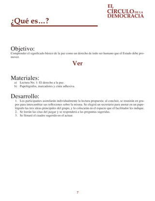 7
¿Qué es…?
Objetivo:
Comprender el significado básico de la paz como un derecho de todo ser humano que el Estado debe pro-
mover.
Ver
Materiales:
a)	 Lectura No. 1: El derecho a la paz.
b)	 Papelógrafos, marcadores y cinta adhesiva.
Desarrollo:
1.	 Los participantes asimilarán individualmente la lectura propuesta; al concluir, se reunirán en gru-
pos para intercambiar sus reflexiones sobre la misma. Se elegirá un secretario para anotar en un pape-
lógrafo las tres ideas principales del grupo, y lo colocarán en el espacio que el facilitador les indique.
2.	 Se leerán las citas del juzgar y se responderá a las preguntas sugeridas.
3.	 Se llenará el cuadro sugerido en el actuar.
 