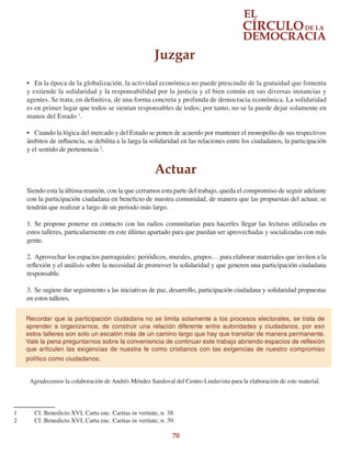 70
•	 En la época de la globalización, la actividad económica no puede prescindir de la gratuidad que fomenta
y extiende la solidaridad y la responsabilidad por la justicia y el bien común en sus diversas instancias y
agentes. Se trata, en definitiva, de una forma concreta y profunda de democracia económica. La solidaridad
es en primer lugar que todos se sientan responsables de todos; por tanto, no se la puede dejar solamente en
manos del Estado 1
.
•	 Cuando la lógica del mercado y del Estado se ponen de acuerdo por mantener el monopolio de sus respectivos
ámbitos de influencia, se debilita a la larga la solidaridad en las relaciones entre los ciudadanos, la participación
y el sentido de pertenencia 2
.
Siendo esta la última reunión, con la que cerramos esta parte del trabajo, queda el compromiso de seguir adelante
con la participación ciudadana en beneficio de nuestra comunidad, de manera que las propuestas del actuar, se
tendrán que realizar a largo de un periodo más largo.
1.	Se propone ponerse en contacto con las radios comunitarias para hacerles llegar las lecturas utilizadas en
estos talleres, particularmente en este último apartado para que puedan ser aprovechadas y socializadas con más
gente.
2.	Aprovechar los espacios parroquiales: periódicos, murales, grupos… para elaborar materiales que inviten a la
reflexión y el análisis sobre la necesidad de promover la solidaridad y que generen una participación ciudadana
responsable.
3.	 Se sugiere dar seguimiento a las iniciativas de paz, desarrollo, participación ciudadana y solidaridad propuestas
en estos talleres.
Agradecemos la colaboración de Andrés Méndez Sandoval del Centro Lindavista para la elaboración de este material.
1	 Cf. Benedicto XVI, Carta enc. Caritas in veritate, n. 38.
2	 Cf. Benedicto XVI, Carta enc. Caritas in veritate, n. 39.
Recordar que la participación ciudadana no se limita solamente a los procesos electorales, se trata de
aprender a organizarnos, de construir una relación diferente entre autoridades y ciudadanos, por eso
estos talleres son solo un escalón más de un camino largo que hay que transitar de manera permanente.
Vale la pena preguntarnos sobre la conveniencia de continuar este trabajo abriendo espacios de reflexión
que articulen las exigencias de nuestra fe como cristianos con las exigencias de nuestro compromiso
político como ciudadanos.
Juzgar
Actuar
 