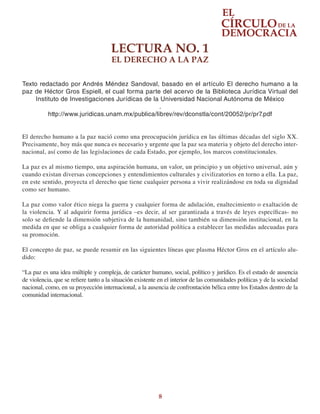 8
LECTURA NO. 1
EL DERECHO A LA PAZ
Texto redactado por Andrés Méndez Sandoval, basado en el artículo El derecho humano a la
paz de Héctor Gros Espiell, el cual forma parte del acervo de la Biblioteca Jurídica Virtual del
Instituto de Investigaciones Jurídicas de la Universidad Nacional Autónoma de México
.
http://www.juridicas.unam.mx/publica/librev/rev/dconstla/cont/20052/pr/pr7.pdf
El derecho humano a la paz nació como una preocupación jurídica en las últimas décadas del siglo XX.
Precisamente, hoy más que nunca es necesario y urgente que la paz sea materia y objeto del derecho inter-
nacional, así como de las legislaciones de cada Estado, por ejemplo, los marcos constitucionales.
La paz es al mismo tiempo, una aspiración humana, un valor, un principio y un objetivo universal, aún y
cuando existan diversas concepciones y entendimientos culturales y civilizatorios en torno a ella. La paz,
en este sentido, proyecta el derecho que tiene cualquier persona a vivir realizándose en toda su dignidad
como ser humano.
La paz como valor ético niega la guerra y cualquier forma de adulación, enaltecimiento o exaltación de
la violencia. Y al adquirir forma jurídica –es decir, al ser garantizada a través de leyes específicas- no
solo se defiende la dimensión subjetiva de la humanidad, sino también su dimensión institucional, en la
medida en que se obliga a cualquier forma de autoridad política a establecer las medidas adecuadas para
su promoción.
El concepto de paz, se puede resumir en las siguientes líneas que plasma Héctor Gros en el artículo alu-
dido:
“La paz es una idea múltiple y compleja, de carácter humano, social, político y jurídico. Es el estado de ausencia
de violencia, que se refiere tanto a la situación existente en el interior de las comunidades políticas y de la sociedad
nacional, como, en su proyección internacional, a la ausencia de confrontación bélica entre los Estados dentro de la
comunidad internacional.
 
