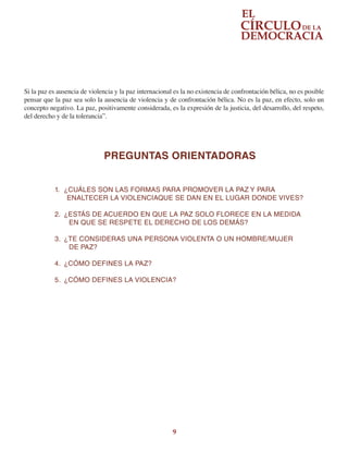 9
Si la paz es ausencia de violencia y la paz internacional es la no existencia de confrontación bélica, no es posible
pensar que la paz sea solo la ausencia de violencia y de confrontación bélica. No es la paz, en efecto, solo un
concepto negativo. La paz, positivamente considerada, es la expresión de la justicia, del desarrollo, del respeto,
del derecho y de la tolerancia”.
PREGUNTAS ORIENTADORAS
1.	 ¿CUÁLES SON LAS FORMAS PARA PROMOVER LA PAZ Y PARA
ENALTECER LA VIOLENCIAQUE SE DAN EN EL LUGAR DONDE VIVES?
2.	 ¿ESTÁS DE ACUERDO EN QUE LA PAZ SOLO FLORECE EN LA MEDIDA
EN QUE SE RESPETE EL DERECHO DE LOS DEMÁS?
3.	 ¿TE CONSIDERAS UNA PERSONA VIOLENTA O UN HOMBRE/MUJER
DE PAZ?
4.	 ¿CÓMO DEFINES LA PAZ?
5.	 ¿CÓMO DEFINES LA VIOLENCIA?
 