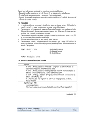 IEST “Argentina” – UNIDAD ACADEMICA
www.istpargentina.edu.pe Av. Alfonso Ugarte cuadra 9 s/n. Lima Perú PÁG. 3
Para el desarrollo del curso se aplicarán los siguientes procedimientos didácticos:
- Clases teóricas: Con exposición por parte del Docente y la participación activa de los Alumnos.
- Práctica: Se irán resolviendo ejercicios y casos según el tema teórico tratado.
- Asesoría. Se asesora la aplicación correcta de los conocimientos teóricos en la solución de un caso real
administrado como un proyecto.
VI. EVALUACIÓN
 La escala de calificación es vigesimal y el calificativo mínimo aprobatorio es trece (13). En todos los
casos la fracción 0.5 o más se considera como una unidad a favor del estudiante.
 El estudiante que en la evaluación de una o más Capacidades Terminales programadas en la Unidad
Didáctica (Asignaturas), obtenga nota desaprobatoria entre diez (10) y doce (12), tiene derecho a
participar en el proceso de recuperación programado.
 El estudiante que después de realizado el proceso de recuperación obtuviera nota menor a trece (13),
en una o más capacidades terminales de una Unidad
 Didáctica, desaprueba la misma, por tanto repite la Unidad Didáctica.
 El estudiante que acumulara inasistencias injustificadas en número igual o mayor al 30% del total de
horas programadas en la Unidad Didáctica (Asignaturas), será desaprobado en forma automática, sin
derecho a recuperación.
PROM CT = CE 1+ CE 2 + ... +CE n CE = Criterio De Evaluación
n CT = Capacidad Terminal
UD = Unidad Didáctica
PROM UD = Ultima Capacidad Terminal
VII. RECURSOS BIBLIOGRÁFICOS /BIBLIOGRAFÍA
-Impresos
F. Alonso, L. Martínez, J. Segovia: "Introducción a la Ingeniería del Software: Modelos de
Desarrollo de Programas". Delta Publicaciones. 2005
F. Alonso, L. Martínez, J. Segovia: "Metodología Básica de Desarrollo Orientado a Objetos (2ª
Edición)". Servicio de Publicaciones. Facultad de Informática. 2004.
G. Booch, J. Rumbaugh, I. Jacobson: "El lenguaje unificado de modelado. Guía de usuario". 2ª
Edición. Addison Wesley, 2006
R. S. Pressman, D. C. Ince: "Ingeniería del software. Un enfoque práctico". 6ª Edición.
McGraw Hill, 2005.
-Digitales (página WEB)
www.monografias.com
http://users.dsic.upv.es/asignaturas/facultad/lsi/ejemplorup/Model_Negocio.html
Lima, Abril de 2012
 