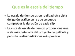 Que es la escala del tiempo
• La escala de tiempo es en realidad otra vista
del guión gráfico en la que se puede
comprobar la duración de cada clip
• La vista de escala de tiempo proporciona una
vista más detallada del proyecto de película y
permite realizar ediciones más precisas.
 