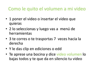 Como le quito el volumen a mi video
• 1 poner el video o insertar el video que
quieras
• 2 lo seleccionas y luego vas a menú de
herramientas
• 3 te corres o te trasportas 7 veces hacia la
derecha
• Y le das clip en ediciones o edd
• Te aprese una bocina y dice video volumen lo
bajas todos y te que da en silencio tu video
 
