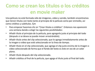 Como se crean los títulos o los créditos
en movie maker
Una película no está formada sólo de imágenes, video y sonido, también encontramos
que tienen títulos con texto tanto al principio de la película como por enmedio, así
como créditos y subtítulos. Ejm
• Para empezar hacemos clic en "Crear títulos o créditos". Entonces nos aparecerá
una ventana dando a elegir las siguientes posibilidades:
• Añadir título al principio de la película, para agregarlo justo al principio del todo
(después si se desea se puede mover arrastrándolo).
• Añadir título antes del clip seleccionado, que lo agrega inmediatamente antes de
la imagen o video que esté seleccionado en la línea de tiempo.
• Añadir título en el clip seleccionado, que agrega el clip justo encima de la imagen o
video seleccionado de forma que el fondo del texto es éste en vez de un color
plano.
• Añadir título después del clip seleccionado.
• Añadir créditos al final de la película, que agega el título justo al final del todo.
 