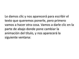 Le damos clic y nos aparecerá para escribir el
texto que queremos ponerle, pero primero
vamos a hacer otra cosa. Vamos a darle clic en la
parte de abajo donde pone cambiar la
animación del título, y nos aparecerá la
siguiente ventana:
 