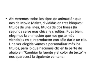 • Ahí veremos todos los tipos de animación que
nos da Movie Maker, divididas en tres bloques:
títulos de una línea, títulos de dos líneas (la
segunda se ve más chica) y créditos. Pues bien,
elegimos la animación que nos guste más
viendolas en el reproductor con sólo darle un clic.
Una vez elegida vamos a personalizar más los
títulos, para lo que hacemos clic en la parte de
abajo en "Cambiar la fuente y el color de texto" y
nos aparecerá la siguiente ventana:
 