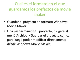 Cual es el formato en el que
guardamos los prefectos de movie
maker
• Guardar el proyecto en formato Windows
Movie Maker
• Una vez terminado tu proyecto, dirígete al
menú Archivo > Guardar el proyecto como,
para luego poder modificar directamente
desde Windows Movie Maker.
 