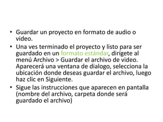 • Guardar un proyecto en formato de audio o
video.
• Una ves terminado el proyecto y listo para ser
guardado en un formato estándar, dirígete al
menú Archivo > Guardar el archivo de video.
Aparecerá una ventana de dialogo, selecciona la
ubicación donde deseas guardar el archivo, luego
haz clic en Siguiente.
• Sigue las instrucciones que aparecen en pantalla
(nombre del archivo, carpeta donde será
guardado el archivo)
 