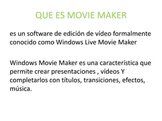 QUE ES MOVIE MAKER
es un software de edición de vídeo formalmente
conocido como Windows Live Movie Maker
Windows Movie Maker es una característica que
permite crear presentaciones , vídeos Y
completarlos con títulos, transiciones, efectos,
música.
 