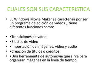CUALES SON SUS CARACTERISTICA
• EL Windows Movie Maker se caracteriza por ser
un programa de edición de vídeos , tiene
diferentes funciones como:
• •Transiciones de vídeo
• •Efectos de vídeo
• •Importación de imágenes, vídeo y audio
• •Creación de títulos o créditos
• •Una herramienta de automovie que sirve para
organizar imágenes en la linea de tiempo.
 