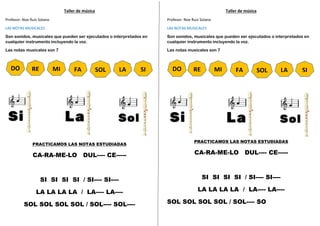 Taller de música
Profesor: Noe Ruiz Solano
LAS NOTAS MUSICALES
Son sonidos, musicales que pueden ser ejecutados o interpretados en
cualquier instrumento incluyendo la voz.
Las notas musicales son 7
PRACTICAMOS LAS NOTAS ESTUDIADAS
CA-RA-ME-LO DUL---- CE-----
SI SI SI SI / SI---- SI----
LA LA LA LA / LA---- LA----
SOL SOL SOL SOL / SOL---- SOL----
Taller de música
Profesor: Noe Ruiz Solano
LAS NOTAS MUSICALES
Son sonidos, musicales que pueden ser ejecutados o interpretados en
cualquier instrumento incluyendo la voz.
Las notas musicales son 7
PRACTICAMOS LAS NOTAS ESTUDIADAS
CA-RA-ME-LO DUL---- CE-----
SI SI SI SI / SI---- SI----
LA LA LA LA / LA---- LA----
SOL SOL SOL SOL / SOL---- SO
RE
DO MI FA SOL LA SI RE
DO MI FA SOL LA SI
 