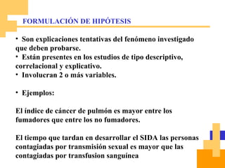 Son explicaciones tentativas del fenómeno investigado que deben probarse. Están presentes en los estudios de tipo descriptivo, correlacional y explicativo. Involucran 2 o más variables. Ejemplos: El índice de cáncer de pulmón es mayor entre los fumadores que entre los no fumadores. El tiempo que tardan en desarrollar el SIDA las personas contagiadas por transmisión sexual es mayor que las contagiadas por transfusion sanguínea FORMULACIÓN DE HIPÓTESIS 