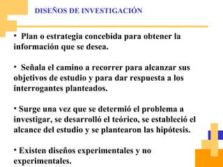 Plan o estrategia concebida para obtener la información que se desea. Señala el camino a recorrer para alcanzar sus objetivos de estudio y para dar respuesta a los interrogantes planteados. Surge una vez que se determió el problema a investigar, se desarrolló el teórico, se estableció el alcance del estudio y se plantearon las hipótesis. Existen diseños experimentales y no experimentales. Ambos tienen valor propio. DISEÑOS DE INVESTIGACIÓN 