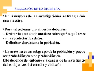 En la mayoría de las investigaciones  se trabaja con una muestra. Para seleccionar una muestra debemos: -  Definir la unidad de análisis: sobre qué o quiénes se van a recolectar los datos. -  Delimitar claramente la población. La muestra es un subgrupo de la población y puede ser probabilística o no probabilística.  Ello depende del enfoque y alcances de la investigación, de los objetivos del estudio y el diseño SELECCIÓN DE LA MUESTRA 