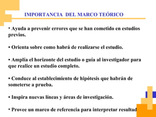 Ayuda a prevenir errores que se han cometido en estudios previos. •  Orienta sobre como habrá de realizarse el estudio. •  Amplía el horizonte del estudio o guía al investigador para que realice un estudio completo. •  Conduce al establecimiento de hipótesis que habrán de someterse a prueba. •  Inspira nuevas líneas y áreas de investigación. Provee un marco de referencia para interpretar resultados. IMPORTANCIA  DEL MARCO TEÓRICO 