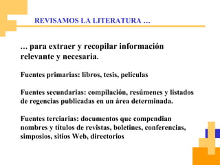 …  para extraer y recopilar información relevante y necesaria .  Fuentes primarias: libros, tesis, películas Fuentes secundarias: compilación, resúmenes y listados  de regencias publicadas en un área determinada. Fuentes terciarias: documentos que compendian nombres y títulos de revistas, boletines, conferencias, simposios, sitios Web, directorios REVISAMOS LA LITERATURA … 
