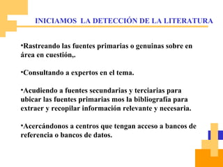 Rastreando las fuentes primarias o genuinas sobre en área en cuestión,. Consultando a expertos en el tema. Acudiendo a fuentes secundarias y terciarias para ubicar las fuentes primarias mos la bibliografía para extraer y recopilar información relevante y necesaria.  Acercándonos a centros que tengan acceso a bancos de referencia o bancos de datos. INICIAMOS  LA DETECCIÓN DE LA LITERATURA 