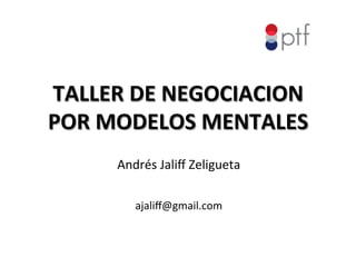 TALLER	
  DE	
  NEGOCIACION	
  
POR	
  MODELOS	
  MENTALES	
  	
  
Andrés	
  Jaliﬀ	
  Zeligueta	
  
	
  
ajaliﬀ@gmail.com	
  	
  	
  	
  	
  	
  	
  	
  	
  	
  	
  	
  	
  	
  	
  	
  	
  
 