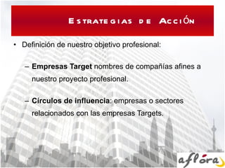 Estrategias de Acción Definición de nuestro objetivo profesional: Empresas Target  nombres de  compañ ías afines  a nuestro proyecto profesional. C í rculos de influencia :  empresas o sectores relacionados con las empresas Targets. 
