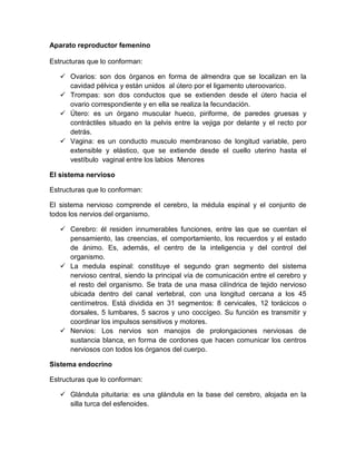 Aparato reproductor femenino

Estructuras que lo conforman:

    Ovarios: son dos órganos en forma de almendra que se localizan en la
     cavidad pélvica y están unidos al útero por el ligamento uteroovarico.
    Trompas: son dos conductos que se extienden desde el útero hacia el
     ovario correspondiente y en ella se realiza la fecundación.
    Útero: es un órgano muscular hueco, piriforme, de paredes gruesas y
     contráctiles situado en la pelvis entre la vejiga por delante y el recto por
     detrás.
    Vagina: es un conducto musculo membranoso de longitud variable, pero
     extensible y elástico, que se extiende desde el cuello uterino hasta el
     vestíbulo vaginal entre los labios Menores

El sistema nervioso

Estructuras que lo conforman:

El sistema nervioso comprende el cerebro, la médula espinal y el conjunto de
todos los nervios del organismo.

    Cerebro: él residen innumerables funciones, entre las que se cuentan el
     pensamiento, las creencias, el comportamiento, los recuerdos y el estado
     de ánimo. Es, además, el centro de la inteligencia y del control del
     organismo.
    La medula espinal: constituye el segundo gran segmento del sistema
     nervioso central, siendo la principal vía de comunicación entre el cerebro y
     el resto del organismo. Se trata de una masa cilíndrica de tejido nervioso
     ubicada dentro del canal vertebral, con una longitud cercana a los 45
     centímetros. Está dividida en 31 segmentos: 8 cervicales, 12 torácicos o
     dorsales, 5 lumbares, 5 sacros y uno coccígeo. Su función es transmitir y
     coordinar los impulsos sensitivos y motores.
    Nervios: Los nervios son manojos de prolongaciones nerviosas de
     sustancia blanca, en forma de cordones que hacen comunicar los centros
     nerviosos con todos los órganos del cuerpo.

Sistema endocrino

Estructuras que lo conforman:

    Glándula pituitaria: es una glándula en la base del cerebro, alojada en la
     silla turca del esfenoides.
 