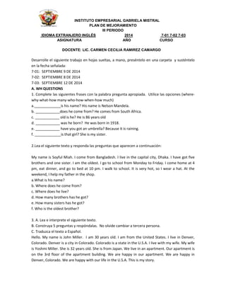INSTITUTO EMPRESARIAL GABRIELA MISTRAL 
PLAN DE MEJORAMIENTO 
III PERIODO 
IDIOMA EXTRANJERO INGLÉS 2014 7-01 7-02 7-03 
ASIGNATURA AÑO CURSO 
DOCENTE: LIC. CARMEN CECILIA RAMIREZ CAMARGO 
Desarrolle el siguiente trabajo en hojas sueltas, a mano, preséntelo en una carpeta y susténtelo 
en la fecha señalada: 
7-01: SEPTIEMBRE 9 DE 2014 
7-02: SEPTIEMBRE 8 DE 2014 
7-03: SEPTIEMBRE 12 DE 2014 
A. WH QUESTIONS 
1. Complete las siguientes frases con la palabra pregunta apropiada. Utilice las opciones (where-why- 
what-how many-who-how-when-how much) 
a._____________is his name? His name is Nelson Mandela. 
b. ____________does he come from? He comes from South Africa. 
c. ____________ old is he? He is 86 years old 
d. ____________ was he born? He was born in 1918. 
e. ____________ have you got an umbrella? Because it is raining. 
f. _____________is that girl? She is my sister. 
2.Lea el siguiente texto y responda las preguntas que aparecen a continuación: 
My name is Soyful Miah. I come from Bangladesh. I live in the capital city, Dhaka. I have got five 
brothers and one sister. I am the oldest. I go to school from Monday to Friday. I come home at 4 
pm, eat dinner, and go to bed at 10 pm. I walk to school. It is very hot, so I wear a hat. At the 
weekend, I help my father in the shop. 
a.What is his name? 
b. Where does he come from? 
c. Where does he live? 
d. How many brothers has he got? 
e. How many sisters has he got? 
f. Who is the oldest brother? 
3. A. Lea e interprete el siguiente texto. 
B. Construya 5 preguntas y respóndalas. No olvide cambiar a tercera persona. 
C. Traduzca el texto a Español. 
Hello. My name is John Miller. I am 30 years old. I am from the United States. I live in Denver, 
Colorado. Denver is a city in Colorado. Colorado is a state in the U.S.A. I live with my wife. My wife 
is Yoshmi Miller. She is 32 years old. She is from Japan. We live in an apartment. Our apartment is 
on the 3rd floor of the apartment building. We are happy in our apartment. We are happy in 
Denver, Colorado. We are happy with our life in the U.S.A. This is my story. 
 
