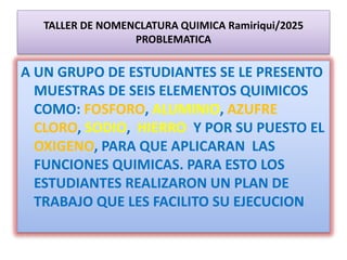 TALLER DE NOMENCLATURA QUIMICA Ramiriqui/2025
PROBLEMATICA
A UN GRUPO DE ESTUDIANTES SE LE PRESENTO
MUESTRAS DE SEIS ELEMENTOS QUIMICOS
COMO: FOSFORO, ALUMINIO, AZUFRE
CLORO, SODIO, HIERRO Y POR SU PUESTO EL
OXIGENO, PARA QUE APLICARAN LAS
FUNCIONES QUIMICAS. PARA ESTO LOS
ESTUDIANTES REALIZARON UN PLAN DE
TRABAJO QUE LES FACILITO SU EJECUCION
 