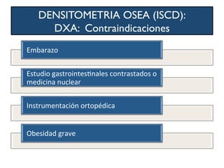 DENSITOMETRIA OSEA (ISCD):
DXA: Contraindicaciones
Embarazo	
  
Estudio	
  gastrointesWnales	
  contrastados	
  o	
  
medicina	
  nuclear	
  
Instrumentación	
  ortopédica	
  
Obesidad	
  grave	
  
 