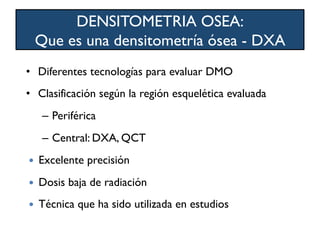 •  Diferentes tecnologías para evaluar DMO
•  Clasificación según la región esquelética evaluada
–  Periférica
–  Central: DXA, QCT
—  Excelente precisión
—  Dosis baja de radiación
—  Técnica que ha sido utilizada en estudios
DENSITOMETRIA OSEA:
Que es una densitometría ósea - DXA
 