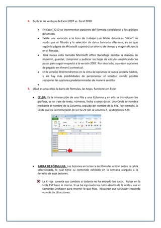 4. Explicar las ventajas de Excel 2007 vs. Excel 2010.

            En Excel 2010 se incrementan opciones del formato condicional y los gráficos
            dinámicos.
            Existe una variación a la hora de trabajar con tablas dinámicas “slicer” de
            moda que el filtrado y la selección de datos funciona diferente, es así que
            según la página de Microsoft supondrá un ahorro de tiempo y mayor eficiencia
            en el filtrado.
             Una nueva vista llamada Microsoft office Backstage cambia la manera de
            imprimir, guardar, comprimir y publicar las hojas de cálculo simplificando los
            pasos para seguir respecto a la versión 2007. Por otro lado, aparecen opciones
            de pegado en el menú contextual.
            En la versión 2010 tendremos en la cinta de opciones la nueva pestaña Addins,
            y así hay más posibilidades de personalizar el interfaz, siendo posible
            recuperar las opciones predeterminadas de manera sencilla.

5. ¿Qué es una celda, la barra de fórmulas, las hojas, funciones en Excel

        CELDA: Es la intersección de una Fila y una Columna y en ella se introducen los
        gráficos, ya se trate de texto, números, fecha u otros datos. Una Celda se nombra
        mediante el nombre de la Columna, seguido del nombre de la Fila. Por ejemplo, la
        Celda que es la intersección de la Fila 29 con la Columna F, se denomina F29.




        BARRA DE FÓRMULAS: L os botones en la barra de fórmulas actúan sobre la celda
        seleccionada, la cual tiene su contenido exhibido en la ventana alargada a la
        derecha de esos botones.

            La X roja cancela sus cambios si todavía no ha entrado los datos. Pulsar en la
            tecla ESC hace lo mismo. Si ya ha ingresado los datos dentro de la celdas, use el
            comando Deshacer para revertir lo que hizo. Recuerde que Deshacer recuerda
            no más de 16 acciones.
 