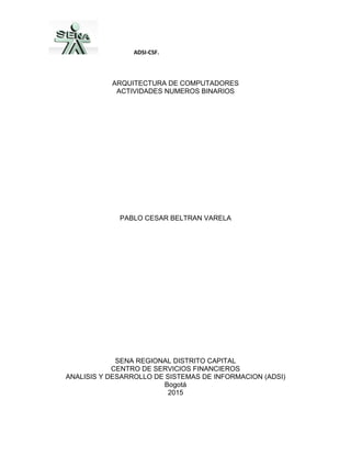ADSI-CSF.
ARQUITECTURA DE COMPUTADORES
ACTIVIDADES NUMEROS BINARIOS
PABLO CESAR BELTRAN VARELA
SENA REGIONAL DISTRITO CAPITAL
CENTRO DE SERVICIOS FINANCIEROS
ANALISIS Y DESARROLLO DE SISTEMAS DE INFORMACION (ADSI)
Bogotá
2015
 