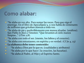 Como alabar:
 *Se alaba en voz alta. Para sumar las voces. Para que oiga el
enemigo. En el libro de Apocalipsis 5, 11 nos habla de centenares
de millones que gritaban alanzas a toda voz.
 *Se alaba de pie y preferiblemente con manos alzadas. (anàfora).
San Pablo le dice a Timoteo: “Que levanten al cielo manos
limpias…” (1Tim 2,8).
 *Se alaba con todo el ser. (mente, los labios y el corazòn).
 *Se alaba con entusiasmo, en espíritu y en verdad. (Cf Jn 4, 23)
 La alabanza debe tener contenido:
 *Se alaba a Dios por lo que es. (cualidades y atributos)
 *Se alaba por lo que hace ( la creaciòn, las hazañas).
 *Se alaba al Padre, al Hijo y al Espiritu Santo.
11
 