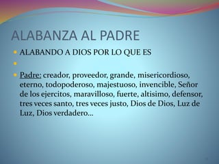 ALABANZA AL PADRE
 ALABANDO A DIOS POR LO QUE ES

 Padre: creador, proveedor, grande, misericordioso,
eterno, todopoderoso, majestuoso, invencible, Señor
de los ejercitos, maravilloso, fuerte, altisimo, defensor,
tres veces santo, tres veces justo, Dios de Dios, Luz de
Luz, Dios verdadero…
12
 
