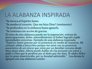 LA ALABANZA INSPIRADA
*Se invoca al Espiritu Santo
*Se sondea el corazòn. Que me hizo Dios? (testimonio)
*Se profundiza en la alabanza hasta agotarla.
*Se continua con acción de gracias.
El tema de esta alabanza puede ser la superación exitosa de
preocupaciones, dolor, remordimiento; el haber logrado suplir
necesidades concretas. Ejemplo de una alabanza inspirada:
“Espíritu Santo gracias por tu presencia en medio de nosotros. Mi
corazón alaba a Jesucristo porque me sanó con su presencia
eucarística de un rencor que tenia por un familiar cercano desde
hace tanto años. Ahora puedo hablar de esa persona con amor y
pedir a Dios que le perdone por el daño que me hizo. Te alabo Señor
por tu gran misericordia, por tu bondad admirable.” Los demás le
apoyan con una alabanza común.
17
 