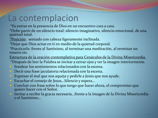 La contemplacion
*Es entrar en la presencia de Dios en un encuentro cara a cara.
*Debe partir de un silencio total: silencio imaginativo, silencio emocional, de una
quietud total.
*Posición: sentado con cabeza ligeramente inclinada.
*Dejar que Dios actue en ti en medio de la quietud corporal.
*Practicarla: frente al Santìsimo, al terminar una meditación, al terminar un
rosario etc.
Estructura de la oración contemplativa para Cenáculos de la Divina Misericordia.
*Después de leer la Palabra se invitar a cerrar ojos y ver la imagen interiormente.
 Sondear los sentimientos relacionados con la escena.
 Decir una frase jaculatoria relacionada con la escena.
 Expresar el mal que nos aqueja y pedirle a Jesús que nos ayude.
 Escuchar el consejo de Jesus…Silencio y espera…
 Concluir con frase sobre lo que tengo que hacer ahora, el compromiso que
quiero hacer con el Señor.
 Invitar a recibir la gracia necesaria…frente a la Imagen de la Divina Misericordia
o el Santísimo…
22
 