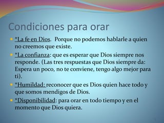 Condiciones para orar
 *La fe en Dios. Porque no podemos hablarle a quien
no creemos que existe.
 *La confianza: que es esperar que Dios siempre nos
responde. (Las tres respuestas que Dios siempre da:
Espera un poco, no te conviene, tengo algo mejor para
ti).
 *Humildad: reconocer que es Dios quien hace todo y
que somos mendigos de Dios.
 *Disponibilidad: para orar en todo tiempo y en el
momento que Dios quiera.
3
 