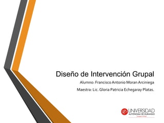 Diseño de Intervención Grupal
Alumno: Francisco Antonio Moran Arciniega
Maestra: Lic. Gloria Patricia Echegaray Platas.
 