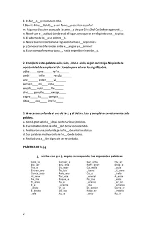 2
k. Es for__o__o reconoceresto.
l.BenitoPére__Galdó__ esun famo__o escritorespañol.
m. Algunosdiscutenacercade lacerte__a de que Cristóbal Colónfueragenové__.
n. Nosé con e__actituddónde estáel lugar;creoque esenel quintoo se__topiso.
ñ. El adornode lo__a se destro__ó.
o. Noes buenorecordaruna reglacon tantase__cepciones.
p. ¿Conoceslasdiferenciasentre e__angüe ye__ánime?
q. Es un compañeromuycapa__, nada engreídoni vanido__o.
2. Complete estaspalabras con -sión,-cióno -xión,segúnconvenga.No pierda la
oportunidad de emplearel diccionario para aclarar los significados.
adhe_____ cone______ refle_______
ambi______ infle______resolu_______
ane_______ exten_____vi_______
conven____ mi____ vota_______
crucifi____ nutri_____ fle______
divi____ genufle_____excep_____
expre_____ fu_____ comple____
situa____ oca_____ irrefle_____
3. A vecesse confunde el uso de la cc y el de la x. Lea y complete correctamente cada
palabra.
a. Sintiógransatisfa__iónal culminarlosejercicios.
b. Fue notable cómolainfle__iónde suvozascendió.
c. Realizaronunaprofundagenufle__iónante laestatua.
d. Suspalabrasmotivaronlarefle__iónde todos.
e.Realizóunaa__ión dignade ser recordada.
PRÁCTICA DE h-j-g
1.
 